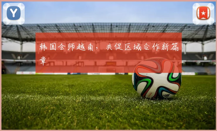 韩国会师越南，共促区域合作新篇章