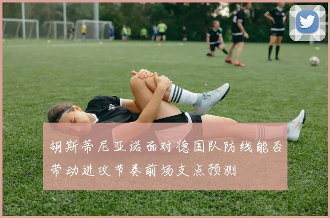 胡斯蒂尼亚诺面对德国队防线能否带动进攻节奏前场支点预测
