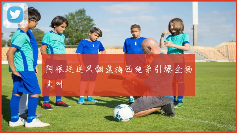 阿根廷逆风翻盘梅西绝杀引爆全场尖叫