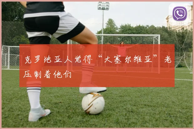 克罗地亚人觉得“大塞尔维亚”老压制着他们