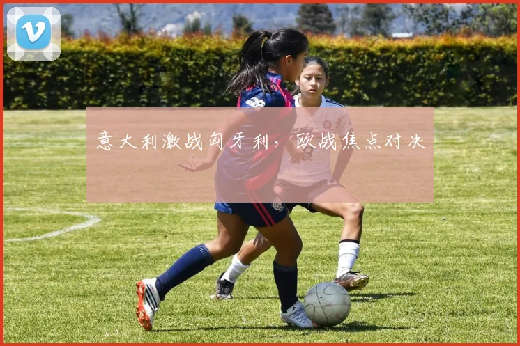 意大利激战匈牙利，欧战焦点对决