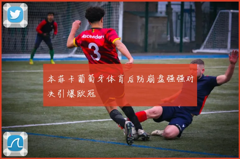 本菲卡葡萄牙体育后防崩盘强强对决引爆欧冠