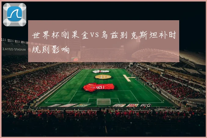 世界杯刚果金vs乌兹别克斯坦补时规则影响