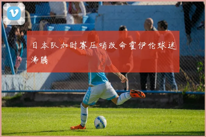 日本队加时赛压哨改命霍伊伦球迷沸腾