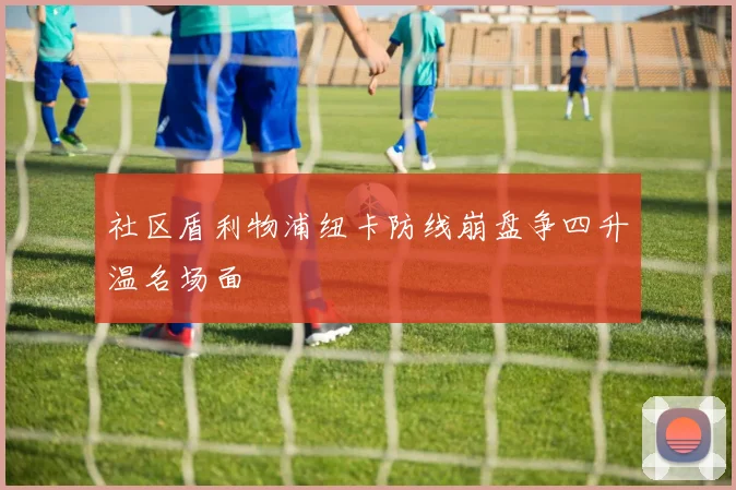 社区盾利物浦纽卡防线崩盘争四升温名场面