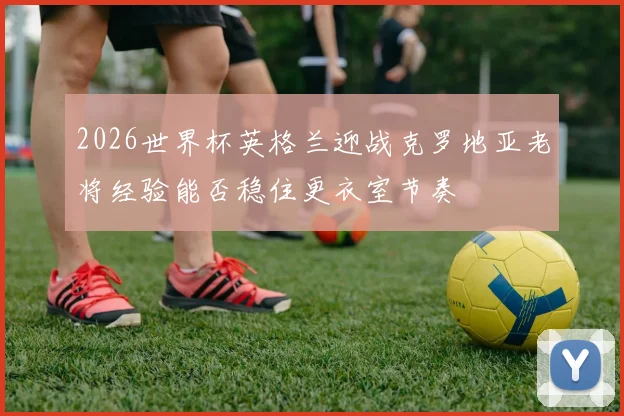 2026世界杯英格兰迎战克罗地亚老将经验能否稳住更衣室节奏