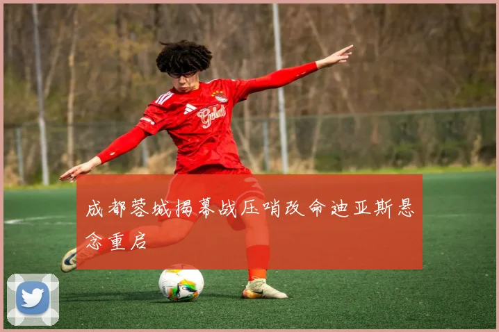 成都蓉城揭幕战压哨改命迪亚斯悬念重启
