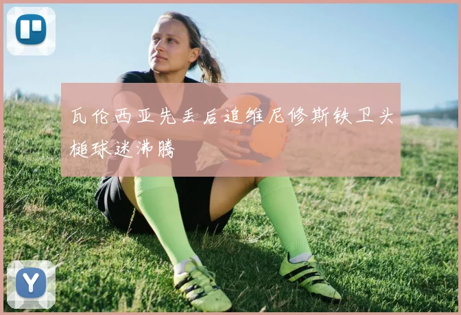 瓦伦西亚先丢后追维尼修斯铁卫头槌球迷沸腾