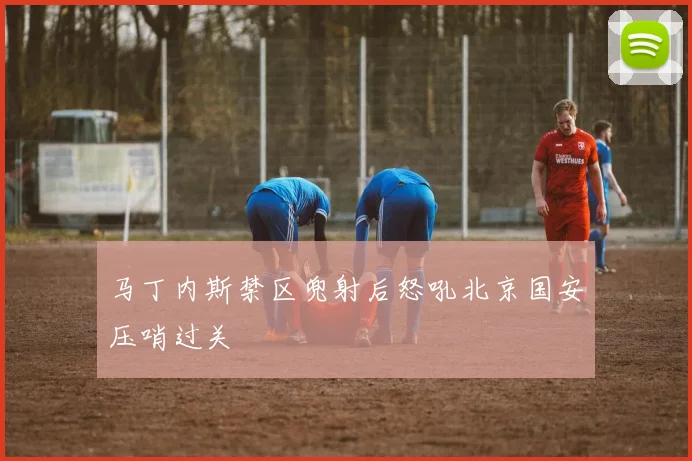 马丁内斯禁区兜射后怒吼北京国安压哨过关