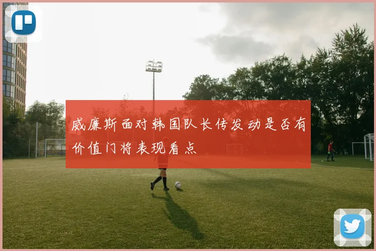 威廉斯面对韩国队长传发动是否有价值门将表现看点