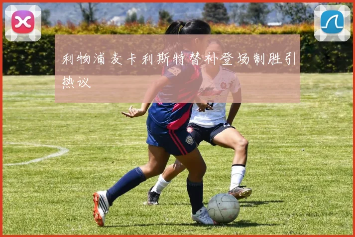 利物浦麦卡利斯特替补登场制胜引热议