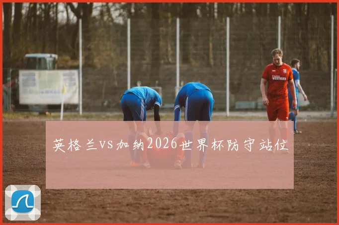 英格兰vs加纳2026世界杯防守站位