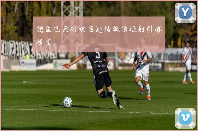 德国巴西对攻吕迪格弧顶远射引爆榜首
