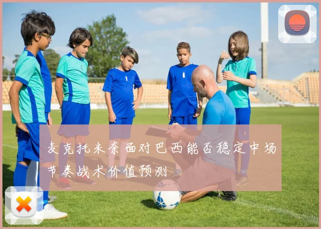 麦克托米奈面对巴西能否稳定中场节奏战术价值预测