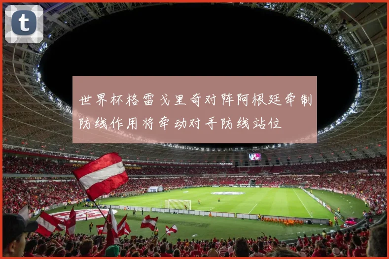 世界杯格雷戈里奇对阵阿根廷牵制防线作用将牵动对手防线站位