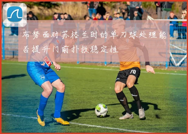 布努面对苏格兰时的单刀球处理能否提升门前扑救稳定性