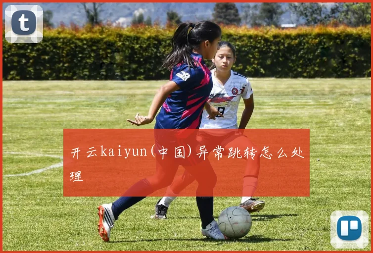 开云kaiyun(中国)异常跳转怎么处理