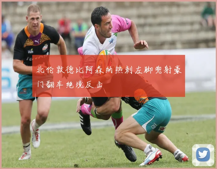 北伦敦德比阿森纳热刺左脚兜射豪门翻车绝境反击