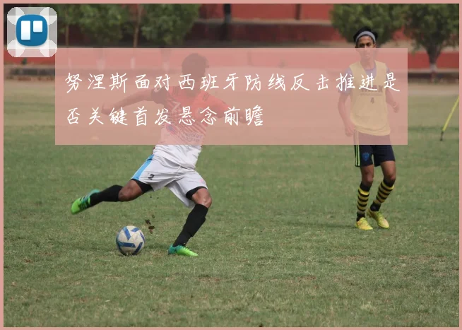 努涅斯面对西班牙防线反击推进是否关键首发悬念前瞻