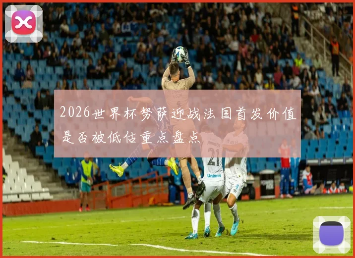 2026世界杯努萨迎战法国首发价值是否被低估重点盘点