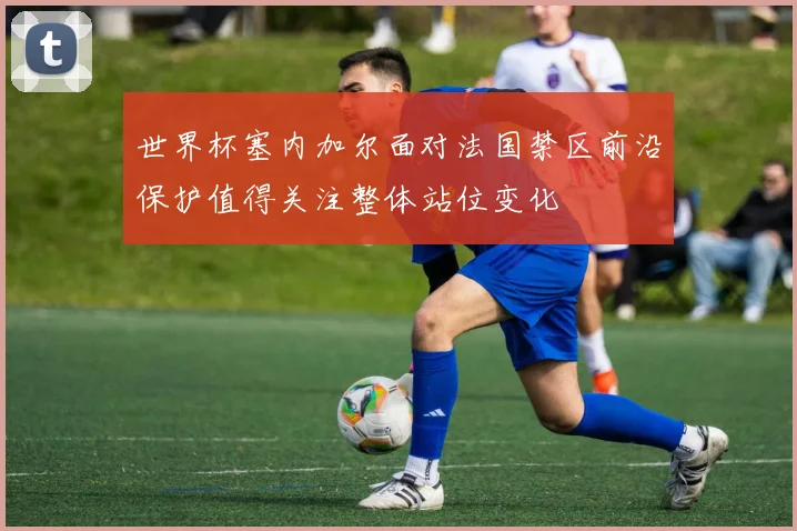 世界杯塞内加尔面对法国禁区前沿保护值得关注整体站位变化