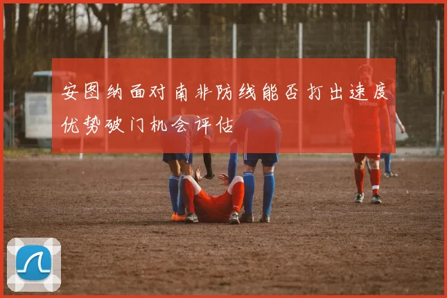 安图纳面对南非防线能否打出速度优势破门机会评估