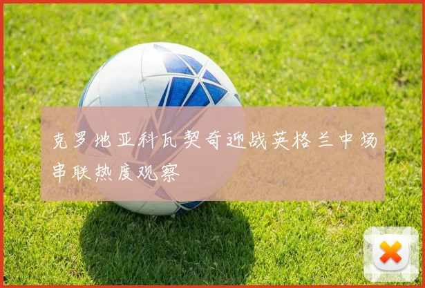 克罗地亚科瓦契奇迎战英格兰中场串联热度观察