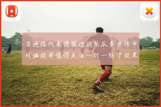 吕迪格代表德国迎战厄瓜多尔传中封堵效率值得关注一对一防守效果