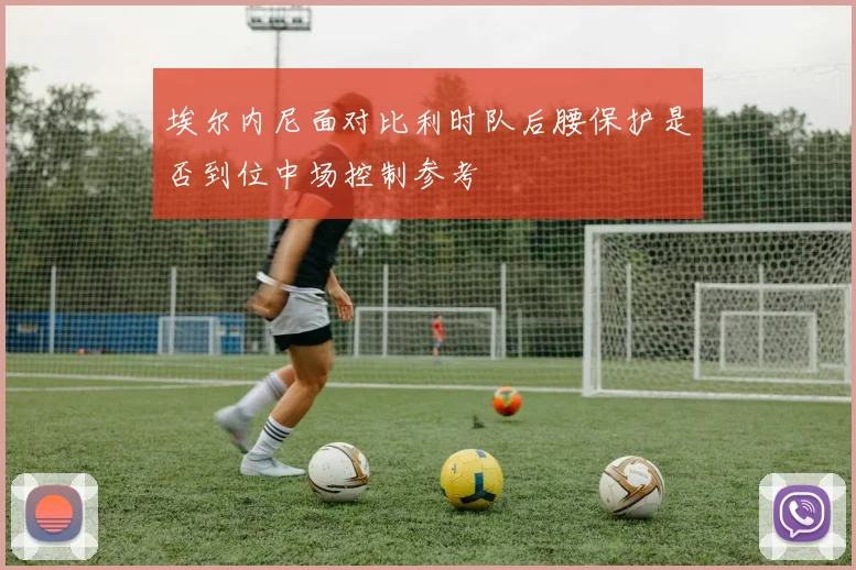 埃尔内尼面对比利时队后腰保护是否到位中场控制参考