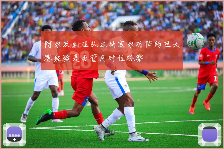 阿尔及利亚队本纳塞尔对阵约旦大赛经验是否管用对位观察