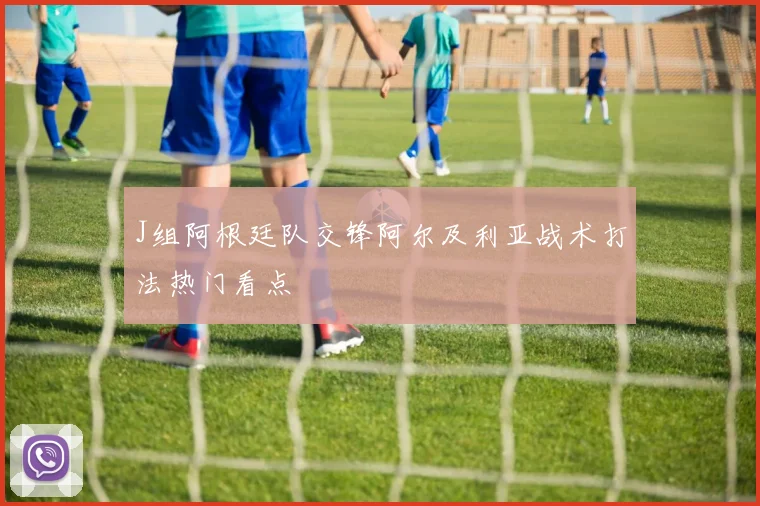 J组阿根廷队交锋阿尔及利亚战术打法热门看点
