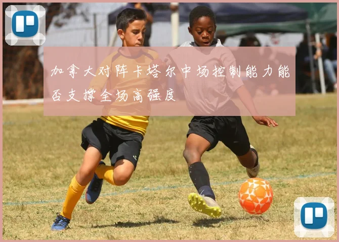 加拿大对阵卡塔尔中场控制能力能否支撑全场高强度