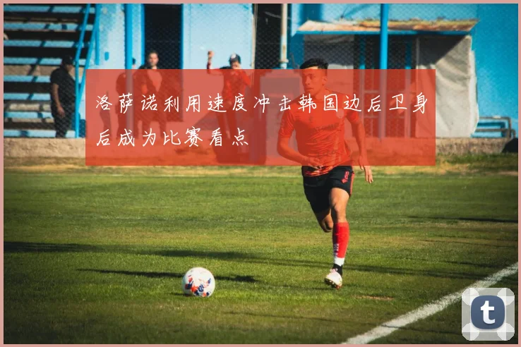 洛萨诺利用速度冲击韩国边后卫身后成为比赛看点