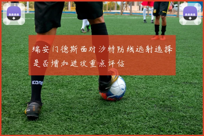 瑞安门德斯面对沙特防线远射选择是否增加进攻重点评估