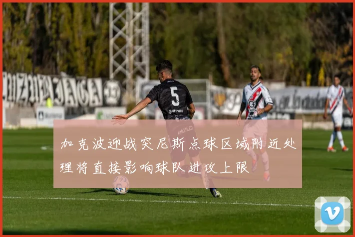 加克波迎战突尼斯点球区域附近处理将直接影响球队进攻上限