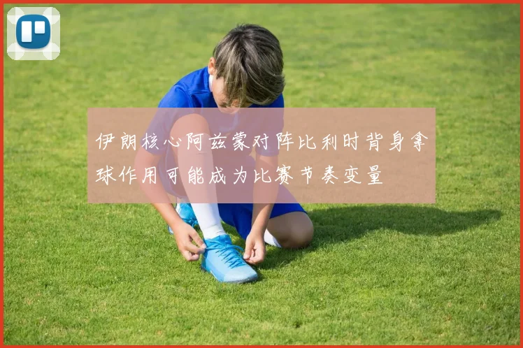 伊朗核心阿兹蒙对阵比利时背身拿球作用可能成为比赛节奏变量