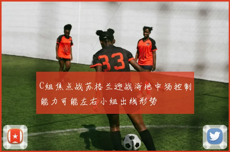 C组焦点战苏格兰迎战海地中场控制能力可能左右小组出线形势