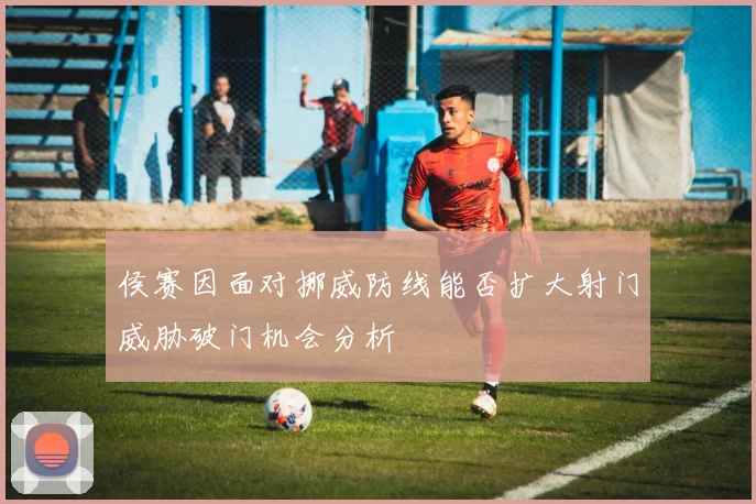 侯赛因面对挪威防线能否扩大射门威胁破门机会分析
