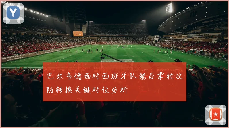 巴尔韦德面对西班牙队能否掌控攻防转换关键对位分析