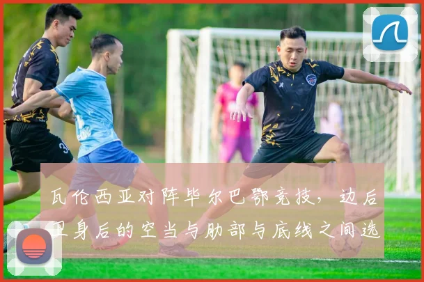 瓦伦西亚对阵毕尔巴鄂竞技，边后卫身后的空当与肋部与底线之间选择成看点