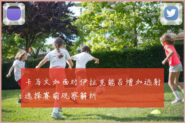 卡马文加面对伊拉克能否增加远射选择赛前观察解析