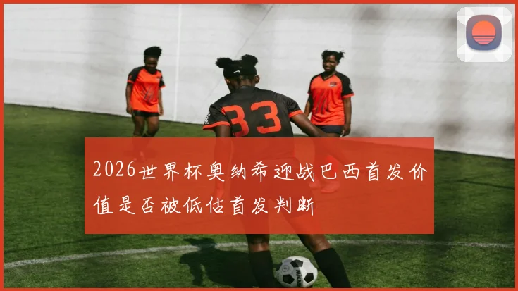 2026世界杯奥纳希迎战巴西首发价值是否被低估首发判断