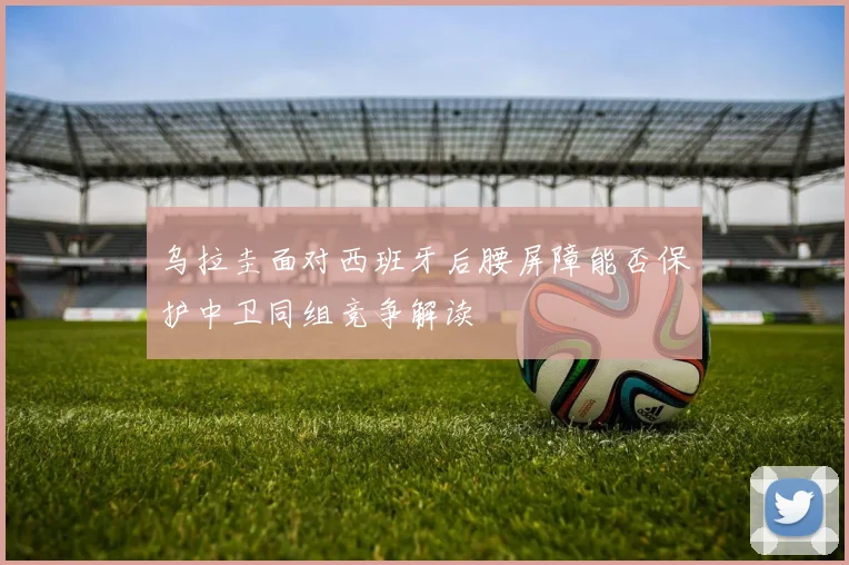 乌拉圭面对西班牙后腰屏障能否保护中卫同组竞争解读