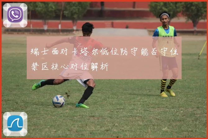 瑞士面对卡塔尔低位防守能否守住禁区核心对位解析