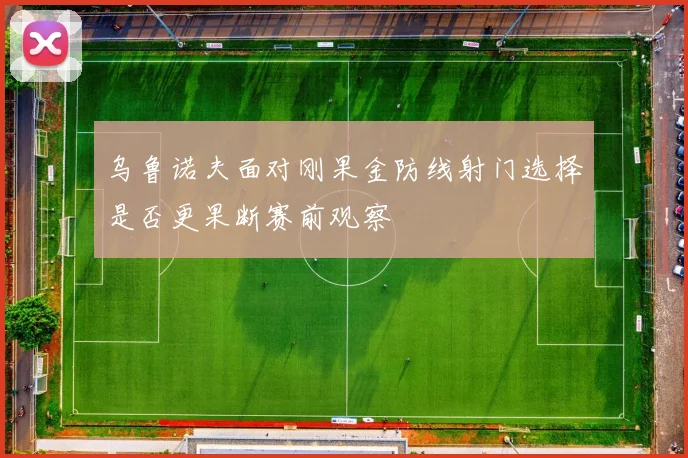 乌鲁诺夫面对刚果金防线射门选择是否更果断赛前观察