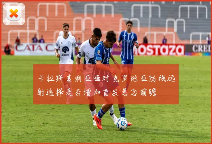 卡拉斯基利亚面对克罗地亚防线远射选择是否增加首发悬念前瞻